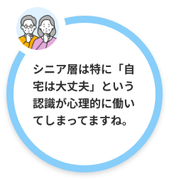 シニア層は特に「自宅は大丈夫」という認識が心理的に働いてしまってますね。思い込みを自覚することが大切です。